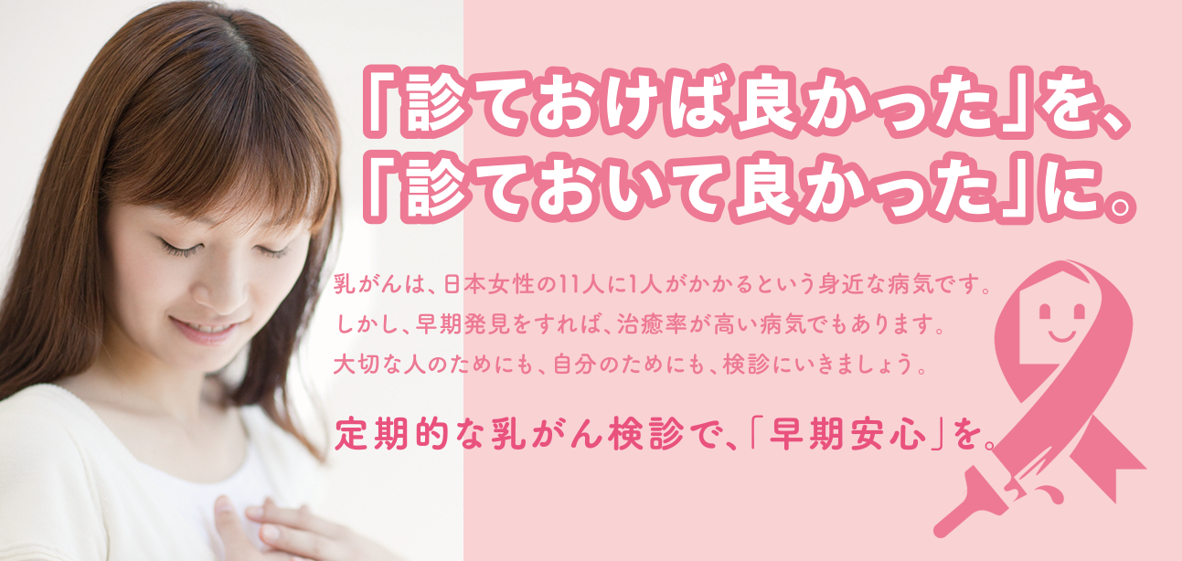「診ておけば良かった」を、「診ておいて良かった」に。乳がんは、日本人女性の11人に1人がかかるという身近な病気です。しかし、早期発見をすれば、治療率が高い病気でもあります。大切な人のためにも、自分のためにも、検診にいきましょう。定期的な乳がん検診で、「早期安心」を。