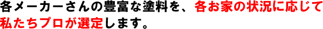 各メーカーさんの豊富な塗料を、各お家の状況に応じて私たちプロが選定します。