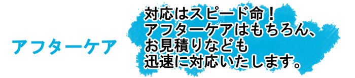 アフターケア　対応はスピード命！アフターケアはもちろん、お見積りなども迅速に対応いたします。